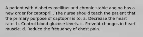 A patient with diabetes mellitus and chronic stable angina has a new order for captopril . The nurse should teach the patient that the primary purpose of captopril is to: a. Decrease the heart rate. b. Control blood glucose levels. c. Prevent changes in heart muscle. d. Reduce the frequency of chest pain.