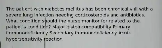 The patient with diabetes mellitus has been chronically ill with a severe lung infection needing corticosteroids and antibiotics. What condition should the nurse monitor for related to the patient's condition? Major histoincompatibility Primary immunodeficiency Secondary immunodeficiency Acute hypersensitivity reaction