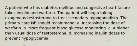 A patient who has diabetes mellitus and congestive heart failure takes insulin and warfarin. The patient will begin taking exogenous testosterone to treat secondary hypogonadism. The primary care NP should recommend: a. Increasing the dose of warfarin. b. More frequent blood glucose monitoring. c. A higher than usual dose of testosterone. d. Increasing insulin doses to prevent hypoglycemia.