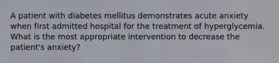 A patient with diabetes mellitus demonstrates acute anxiety when first admitted hospital for the treatment of hyperglycemia. What is the most appropriate intervention to decrease the patient's anxiety?