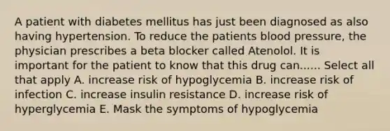 A patient with diabetes mellitus has just been diagnosed as also having hypertension. To reduce the patients blood pressure, the physician prescribes a beta blocker called Atenolol. It is important for the patient to know that this drug can...... Select all that apply A. increase risk of hypoglycemia B. increase risk of infection C. increase insulin resistance D. increase risk of hyperglycemia E. Mask the symptoms of hypoglycemia