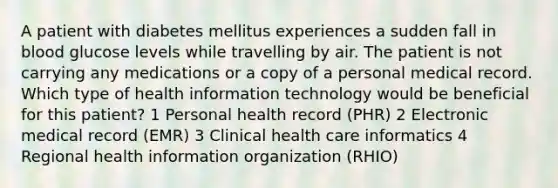 A patient with diabetes mellitus experiences a sudden fall in blood glucose levels while travelling by air. The patient is not carrying any medications or a copy of a personal medical record. Which type of health information technology would be beneficial for this patient? 1 Personal health record (PHR) 2 Electronic medical record (EMR) 3 Clinical health care informatics 4 Regional health information organization (RHIO)