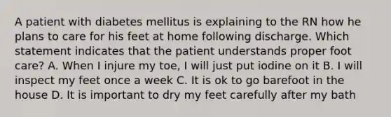 A patient with diabetes mellitus is explaining to the RN how he plans to care for his feet at home following discharge. Which statement indicates that the patient understands proper foot care? A. When I injure my toe, I will just put iodine on it B. I will inspect my feet once a week C. It is ok to go barefoot in the house D. It is important to dry my feet carefully after my bath