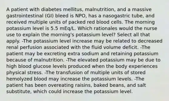 A patient with diabetes mellitus, malnutrition, and a massive gastrointestinal (GI) bleed is NPO, has a nasogastric tube, and received multiple units of packed red blood cells. The morning potassium level is 5.5 mEq/L. Which rationales would the nurse use to explain the morning's potassium level? Select all that apply. -The potassium level increase may be related to decreased renal perfusion associated with the fluid volume deficit. -The patient may be excreting extra sodium and retaining potassium because of malnutrition. -The elevated potassium may be due to high blood glucose levels produced when the body experiences physical stress. -The transfusion of multiple units of stored hemolyzed blood may increase the potassium levels. -The patient has been overeating raisins, baked beans, and salt substitute, which could increase the potassium level.