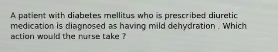 A patient with diabetes mellitus who is prescribed diuretic medication is diagnosed as having mild dehydration . Which action would the nurse take ?