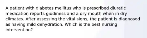 A patient with diabetes mellitus who is prescribed diuretic medication reports giddiness and a dry mouth when in dry climates. After assessing the vital signs, the patient is diagnosed as having mild dehydration. Which is the best nursing intervention?