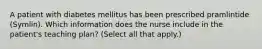 A patient with diabetes mellitus has been prescribed pramlintide (Symlin). Which information does the nurse include in the patient's teaching plan? (Select all that apply.)