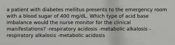 a patient with diabetes mellitus presents to the emergency room with a blood sugar of 400 mg/dL. Which type of acid base imbalance would the nurse monitor for the clinical manifestations? -respiratory acidosis -metabolic alkalosis -respiratory alkalosis -metabolic acidosis