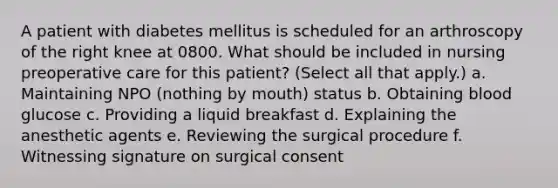 A patient with diabetes mellitus is scheduled for an arthroscopy of the right knee at 0800. What should be included in nursing preoperative care for this patient? (Select all that apply.) a. Maintaining NPO (nothing by mouth) status b. Obtaining blood glucose c. Providing a liquid breakfast d. Explaining the anesthetic agents e. Reviewing the surgical procedure f. Witnessing signature on surgical consent