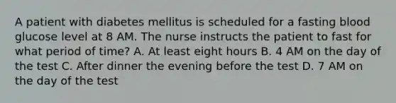 A patient with diabetes mellitus is scheduled for a fasting blood glucose level at 8 AM. The nurse instructs the patient to fast for what period of time? A. At least eight hours B. 4 AM on the day of the test C. After dinner the evening before the test D. 7 AM on the day of the test