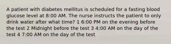 A patient with diabetes mellitus is scheduled for a fasting blood glucose level at 8:00 AM. The nurse instructs the patient to only drink water after what time? 1 6:00 PM on the evening before the test 2 Midnight before the test 3 4:00 AM on the day of the test 4 7:00 AM on the day of the test