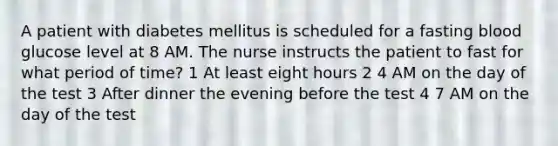 A patient with diabetes mellitus is scheduled for a fasting blood glucose level at 8 AM. The nurse instructs the patient to fast for what period of time? 1 At least eight hours 2 4 AM on the day of the test 3 After dinner the evening before the test 4 7 AM on the day of the test