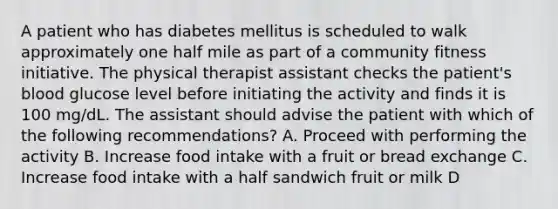 A patient who has diabetes mellitus is scheduled to walk approximately one half mile as part of a community fitness initiative. The physical therapist assistant checks the patient's blood glucose level before initiating the activity and finds it is 100 mg/dL. The assistant should advise the patient with which of the following recommendations? A. Proceed with performing the activity B. Increase food intake with a fruit or bread exchange C. Increase food intake with a half sandwich fruit or milk D