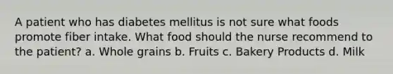 A patient who has diabetes mellitus is not sure what foods promote fiber intake. What food should the nurse recommend to the patient? a. Whole grains b. Fruits c. Bakery Products d. Milk