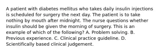 A patient with diabetes mellitus who takes daily insulin injections is scheduled for surgery the next day. The patient is to take nothing by mouth after midnight. The nurse questions whether insulin should be given the morning of surgery. This is an example of which of the following? A. Problem solving. B. Previous experience. C. Clinical practice guideline. D. Scientifically based clinical judgement.