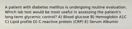 A patient with diabetes mellitus is undergoing routine evaluation. Which lab test would be most useful in assessing the patient's long-term glycemic control? A) Blood glucose B) Hemoglobin A1C C) Lipid profile D) C-reactive protein (CRP) E) Serum Albumin