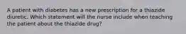 A patient with diabetes has a new prescription for a thiazide diuretic. Which statement will the nurse include when teaching the patient about the thiazide drug?