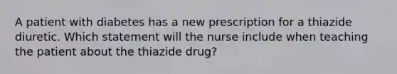 A patient with diabetes has a new prescription for a thiazide diuretic. Which statement will the nurse include when teaching the patient about the thiazide drug?