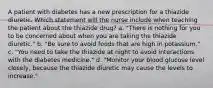 A patient with diabetes has a new prescription for a thiazide diuretic. Which statement will the nurse include when teaching the patient about the thiazide drug? a. "There is nothing for you to be concerned about when you are taking the thiazide diuretic." b. "Be sure to avoid foods that are high in potassium." c. "You need to take the thiazide at night to avoid interactions with the diabetes medicine." d. "Monitor your blood glucose level closely, because the thiazide diuretic may cause the levels to increase."