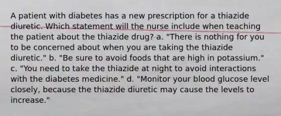 A patient with diabetes has a new prescription for a thiazide diuretic. Which statement will the nurse include when teaching the patient about the thiazide drug? a. "There is nothing for you to be concerned about when you are taking the thiazide diuretic." b. "Be sure to avoid foods that are high in potassium." c. "You need to take the thiazide at night to avoid interactions with the diabetes medicine." d. "Monitor your blood glucose level closely, because the thiazide diuretic may cause the levels to increase."