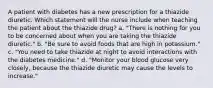 A patient with diabetes has a new prescription for a thiazide diuretic. Which statement will the nurse include when teaching the patient about the thiazide drug? a. "There is nothing for you to be concerned about when you are taking the thiazide diuretic." b. "Be sure to avoid foods that are high in potassium." c. "You need to take thiazide at night to avoid interactions with the diabetes medicine." d. "Monitor your blood glucose very closely, because the thiazide diuretic may cause the levels to increase."