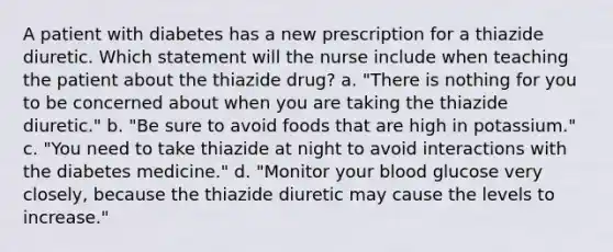 A patient with diabetes has a new prescription for a thiazide diuretic. Which statement will the nurse include when teaching the patient about the thiazide drug? a. "There is nothing for you to be concerned about when you are taking the thiazide diuretic." b. "Be sure to avoid foods that are high in potassium." c. "You need to take thiazide at night to avoid interactions with the diabetes medicine." d. "Monitor your blood glucose very closely, because the thiazide diuretic may cause the levels to increase."