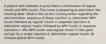 A patient with diabetes is prescribed a combination of regular insulin and NPH insulin. The nurse is preparing to administer the morning dose. What is the correct nursing action regarding the administration sequence of these insulins? a. Administer NPH insulin followed by regular insulin in separate injections b. Administer regular insulin followed by NPH insulin in separate injections c. Mix NPH insulin and regular insulin in the same syringe for a single injection d. Administer regular insulin 30 minutes before NPH insulin