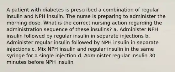 A patient with diabetes is prescribed a combination of regular insulin and NPH insulin. The nurse is preparing to administer the morning dose. What is the correct nursing action regarding the administration sequence of these insulins? a. Administer NPH insulin followed by regular insulin in separate injections b. Administer regular insulin followed by NPH insulin in separate injections c. Mix NPH insulin and regular insulin in the same syringe for a single injection d. Administer regular insulin 30 minutes before NPH insulin