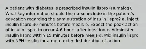 A patient with diabetes is prescribed insulin lispro (Humalog). What key information should the nurse include in the patient's education regarding the administration of insulin lispro? a. Inject insulin lispro 30 minutes before meals b. Expect the peak action of insulin lispro to occur 4-6 hours after injection c. Administer insulin lispro within 15 minutes before meals d. Mix insulin lispro with NPH insulin for a more extended duration of action