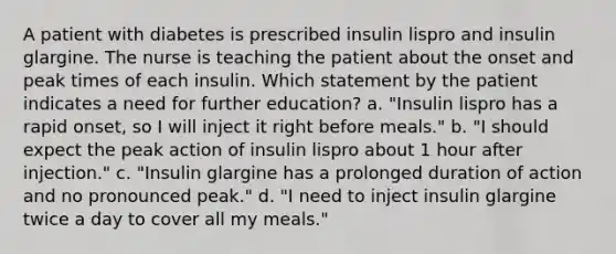 A patient with diabetes is prescribed insulin lispro and insulin glargine. The nurse is teaching the patient about the onset and peak times of each insulin. Which statement by the patient indicates a need for further education? a. "Insulin lispro has a rapid onset, so I will inject it right before meals." b. "I should expect the peak action of insulin lispro about 1 hour after injection." c. "Insulin glargine has a prolonged duration of action and no pronounced peak." d. "I need to inject insulin glargine twice a day to cover all my meals."