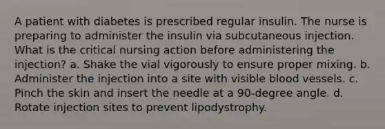 A patient with diabetes is prescribed regular insulin. The nurse is preparing to administer the insulin via subcutaneous injection. What is the critical nursing action before administering the injection? a. Shake the vial vigorously to ensure proper mixing. b. Administer the injection into a site with visible blood vessels. c. Pinch the skin and insert the needle at a 90-degree angle. d. Rotate injection sites to prevent lipodystrophy.