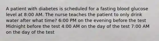 A patient with diabetes is scheduled for a fasting blood glucose level at 8:00 AM. The nurse teaches the patient to only drink water after what time? 6:00 PM on the evening before the test Midnight before the test 4:00 AM on the day of the test 7:00 AM on the day of the test