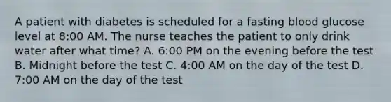 A patient with diabetes is scheduled for a fasting blood glucose level at 8:00 AM. The nurse teaches the patient to only drink water after what time? A. 6:00 PM on the evening before the test B. Midnight before the test C. 4:00 AM on the day of the test D. 7:00 AM on the day of the test