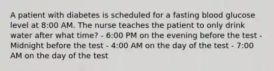 A patient with diabetes is scheduled for a fasting blood glucose level at 8:00 AM. The nurse teaches the patient to only drink water after what time? - 6:00 PM on the evening before the test - Midnight before the test - 4:00 AM on the day of the test - 7:00 AM on the day of the test