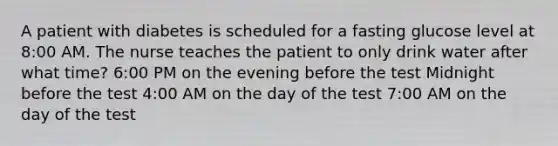 A patient with diabetes is scheduled for a fasting glucose level at 8:00 AM. The nurse teaches the patient to only drink water after what time? 6:00 PM on the evening before the test Midnight before the test 4:00 AM on the day of the test 7:00 AM on the day of the test