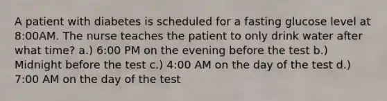 A patient with diabetes is scheduled for a fasting glucose level at 8:00AM. The nurse teaches the patient to only drink water after what time? a.) 6:00 PM on the evening before the test b.) Midnight before the test c.) 4:00 AM on the day of the test d.) 7:00 AM on the day of the test