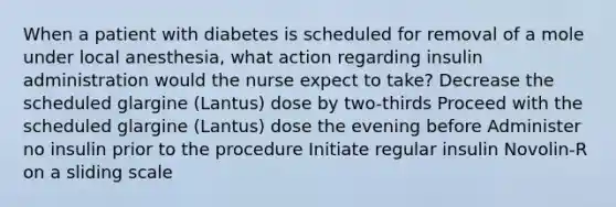 When a patient with diabetes is scheduled for removal of a mole under local anesthesia, what action regarding insulin administration would the nurse expect to take? Decrease the scheduled glargine (Lantus) dose by two-thirds Proceed with the scheduled glargine (Lantus) dose the evening before Administer no insulin prior to the procedure Initiate regular insulin Novolin-R on a sliding scale