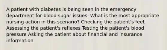 A patient with diabetes is being seen in the emergency department for blood sugar issues. What is the most appropriate nursing action in this scenario? Checking the patient's feet Assessing the patient's reflexes Testing the patient's blood pressure Asking the patient about financial and insurance information