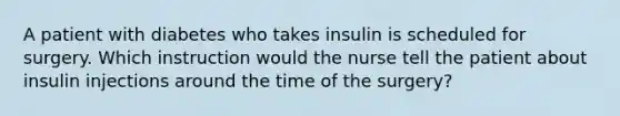 A patient with diabetes who takes insulin is scheduled for surgery. Which instruction would the nurse tell the patient about insulin injections around the time of the surgery?