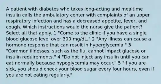 A patient with diabetes who takes long-acting and mealtime insulin calls the ambulatory center with complaints of an upper respiratory infection and has a decreased appetite, fever, and cough. Which instructions would the nurse give the patient? Select all that apply. 1 "Come to the clinic if you have a single blood glucose level over 300 mg/dL." 2 "Any illness can cause a hormone response that can result in hyperglycemia." 3 "Common illnesses, such as the flu, cannot impact glucose or insulin requirements." 4 "Do not inject any insulin until you can eat normally because hypoglycemia may occur." 5 "If you are sick, you should check your blood sugar every four hours, even if you are not eating regularly."