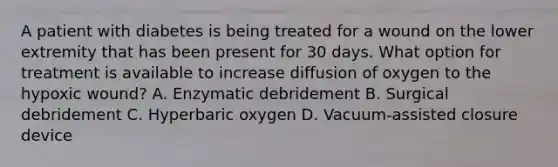 A patient with diabetes is being treated for a wound on the lower extremity that has been present for 30 days. What option for treatment is available to increase diffusion of oxygen to the hypoxic wound? A. Enzymatic debridement B. Surgical debridement C. Hyperbaric oxygen D. Vacuum-assisted closure device