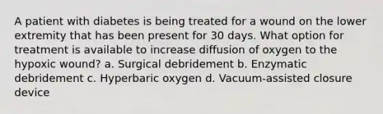 A patient with diabetes is being treated for a wound on the lower extremity that has been present for 30 days. What option for treatment is available to increase diffusion of oxygen to the hypoxic wound? a. Surgical debridement b. Enzymatic debridement c. Hyperbaric oxygen d. Vacuum-assisted closure device