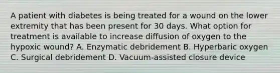 A patient with diabetes is being treated for a wound on the lower extremity that has been present for 30 days. What option for treatment is available to increase diffusion of oxygen to the hypoxic wound? A. Enzymatic debridement B. Hyperbaric oxygen C. Surgical debridement D. Vacuum-assisted closure device