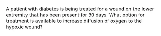 A patient with diabetes is being treated for a wound on the lower extremity that has been present for 30 days. What option for treatment is available to increase diffusion of oxygen to the hypoxic wound?