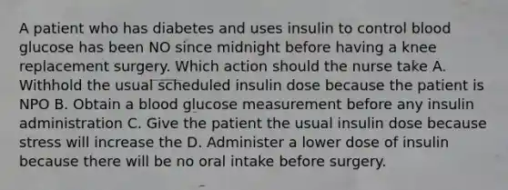 A patient who has diabetes and uses insulin to control blood glucose has been NO since midnight before having a knee replacement surgery. Which action should the nurse take A. Withhold the usual scheduled insulin dose because the patient is NPO B. Obtain a blood glucose measurement before any insulin administration C. Give the patient the usual insulin dose because stress will increase the D. Administer a lower dose of insulin because there will be no oral intake before surgery.