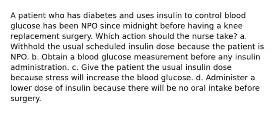 A patient who has diabetes and uses insulin to control blood glucose has been NPO since midnight before having a knee replacement surgery. Which action should the nurse take? a. Withhold the usual scheduled insulin dose because the patient is NPO. b. Obtain a blood glucose measurement before any insulin administration. c. Give the patient the usual insulin dose because stress will increase the blood glucose. d. Administer a lower dose of insulin because there will be no oral intake before surgery.