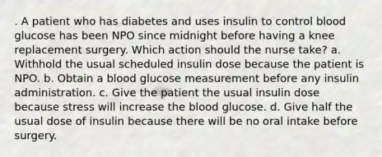 . A patient who has diabetes and uses insulin to control blood glucose has been NPO since midnight before having a knee replacement surgery. Which action should the nurse take? a. Withhold the usual scheduled insulin dose because the patient is NPO. b. Obtain a blood glucose measurement before any insulin administration. c. Give the patient the usual insulin dose because stress will increase the blood glucose. d. Give half the usual dose of insulin because there will be no oral intake before surgery.