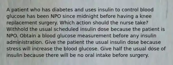 A patient who has diabetes and uses insulin to control blood glucose has been NPO since midnight before having a knee replacement surgery. Which action should the nurse take? Withhold the usual scheduled insulin dose because the patient is NPO. Obtain a blood glucose measurement before any insulin administration. Give the patient the usual insulin dose because stress will increase the blood glucose. Give half the usual dose of insulin because there will be no oral intake before surgery.