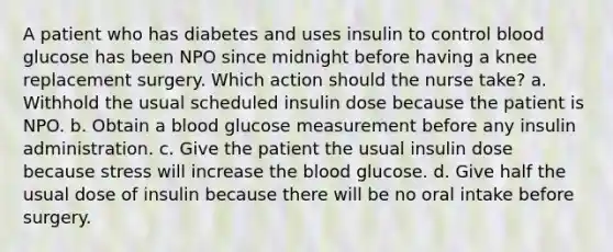 A patient who has diabetes and uses insulin to control blood glucose has been NPO since midnight before having a knee replacement surgery. Which action should the nurse take? a. Withhold the usual scheduled insulin dose because the patient is NPO. b. Obtain a blood glucose measurement before any insulin administration. c. Give the patient the usual insulin dose because stress will increase the blood glucose. d. Give half the usual dose of insulin because there will be no oral intake before surgery.