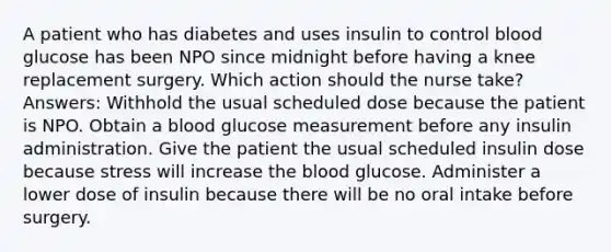 A patient who has diabetes and uses insulin to control blood glucose has been NPO since midnight before having a knee replacement surgery. Which action should the nurse take? Answers: Withhold the usual scheduled dose because the patient is NPO. Obtain a blood glucose measurement before any insulin administration. Give the patient the usual scheduled insulin dose because stress will increase the blood glucose. Administer a lower dose of insulin because there will be no oral intake before surgery.